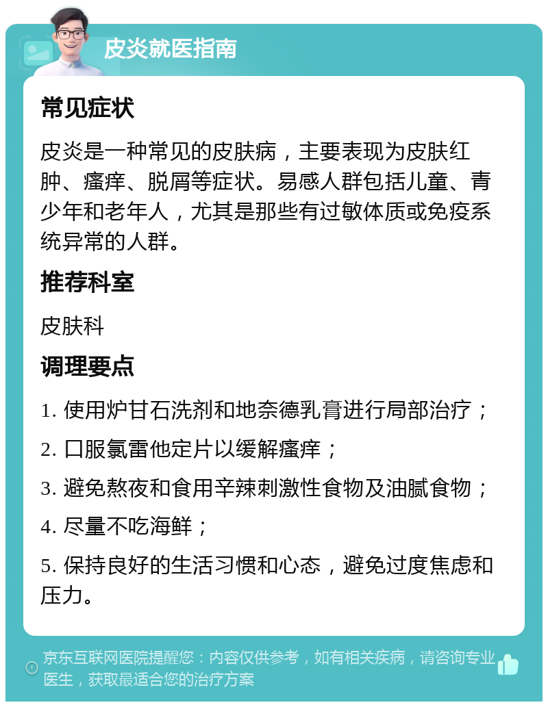 皮炎就医指南 常见症状 皮炎是一种常见的皮肤病，主要表现为皮肤红肿、瘙痒、脱屑等症状。易感人群包括儿童、青少年和老年人，尤其是那些有过敏体质或免疫系统异常的人群。 推荐科室 皮肤科 调理要点 1. 使用炉甘石洗剂和地奈德乳膏进行局部治疗； 2. 口服氯雷他定片以缓解瘙痒； 3. 避免熬夜和食用辛辣刺激性食物及油腻食物； 4. 尽量不吃海鲜； 5. 保持良好的生活习惯和心态，避免过度焦虑和压力。