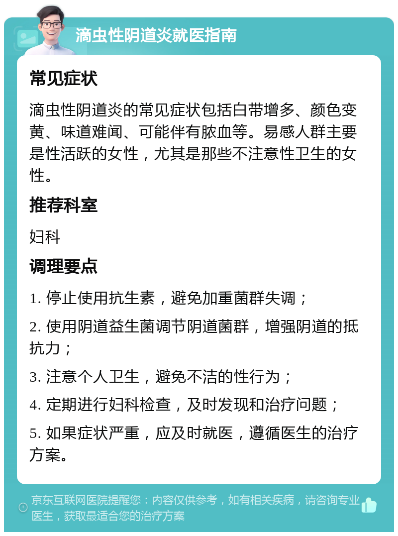 滴虫性阴道炎就医指南 常见症状 滴虫性阴道炎的常见症状包括白带增多、颜色变黄、味道难闻、可能伴有脓血等。易感人群主要是性活跃的女性，尤其是那些不注意性卫生的女性。 推荐科室 妇科 调理要点 1. 停止使用抗生素，避免加重菌群失调； 2. 使用阴道益生菌调节阴道菌群，增强阴道的抵抗力； 3. 注意个人卫生，避免不洁的性行为； 4. 定期进行妇科检查，及时发现和治疗问题； 5. 如果症状严重，应及时就医，遵循医生的治疗方案。