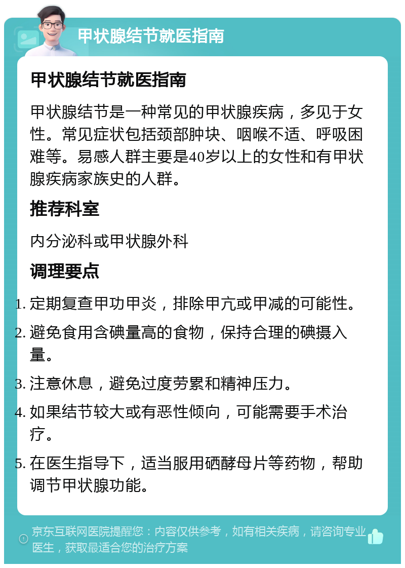 甲状腺结节就医指南 甲状腺结节就医指南 甲状腺结节是一种常见的甲状腺疾病，多见于女性。常见症状包括颈部肿块、咽喉不适、呼吸困难等。易感人群主要是40岁以上的女性和有甲状腺疾病家族史的人群。 推荐科室 内分泌科或甲状腺外科 调理要点 定期复查甲功甲炎，排除甲亢或甲减的可能性。 避免食用含碘量高的食物，保持合理的碘摄入量。 注意休息，避免过度劳累和精神压力。 如果结节较大或有恶性倾向，可能需要手术治疗。 在医生指导下，适当服用硒酵母片等药物，帮助调节甲状腺功能。