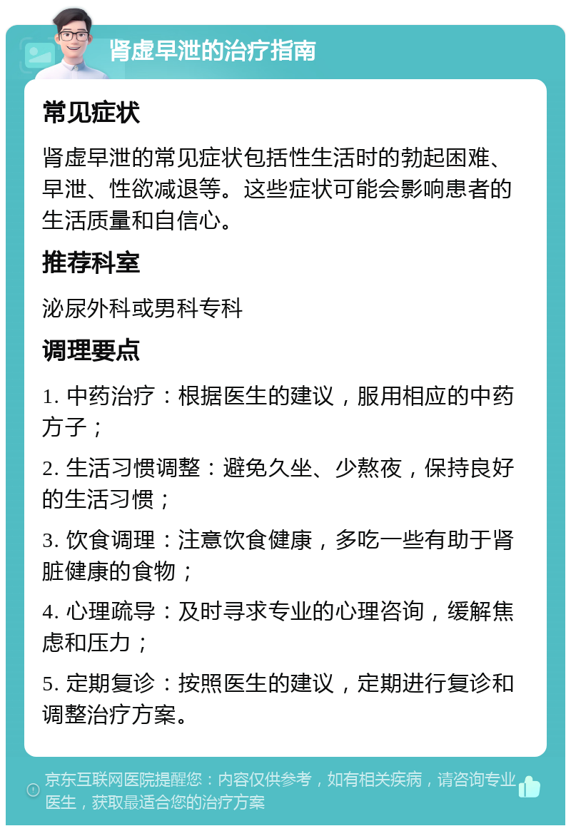 肾虚早泄的治疗指南 常见症状 肾虚早泄的常见症状包括性生活时的勃起困难、早泄、性欲减退等。这些症状可能会影响患者的生活质量和自信心。 推荐科室 泌尿外科或男科专科 调理要点 1. 中药治疗：根据医生的建议，服用相应的中药方子； 2. 生活习惯调整：避免久坐、少熬夜，保持良好的生活习惯； 3. 饮食调理：注意饮食健康，多吃一些有助于肾脏健康的食物； 4. 心理疏导：及时寻求专业的心理咨询，缓解焦虑和压力； 5. 定期复诊：按照医生的建议，定期进行复诊和调整治疗方案。