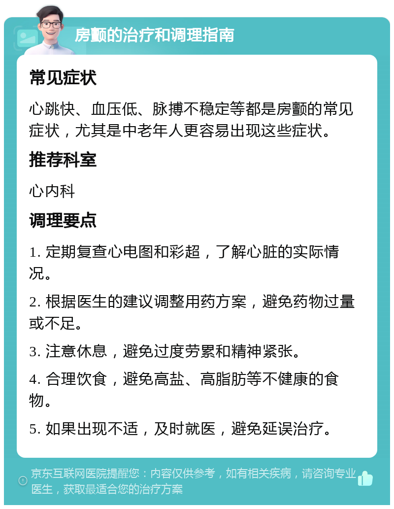 房颤的治疗和调理指南 常见症状 心跳快、血压低、脉搏不稳定等都是房颤的常见症状，尤其是中老年人更容易出现这些症状。 推荐科室 心内科 调理要点 1. 定期复查心电图和彩超，了解心脏的实际情况。 2. 根据医生的建议调整用药方案，避免药物过量或不足。 3. 注意休息，避免过度劳累和精神紧张。 4. 合理饮食，避免高盐、高脂肪等不健康的食物。 5. 如果出现不适，及时就医，避免延误治疗。