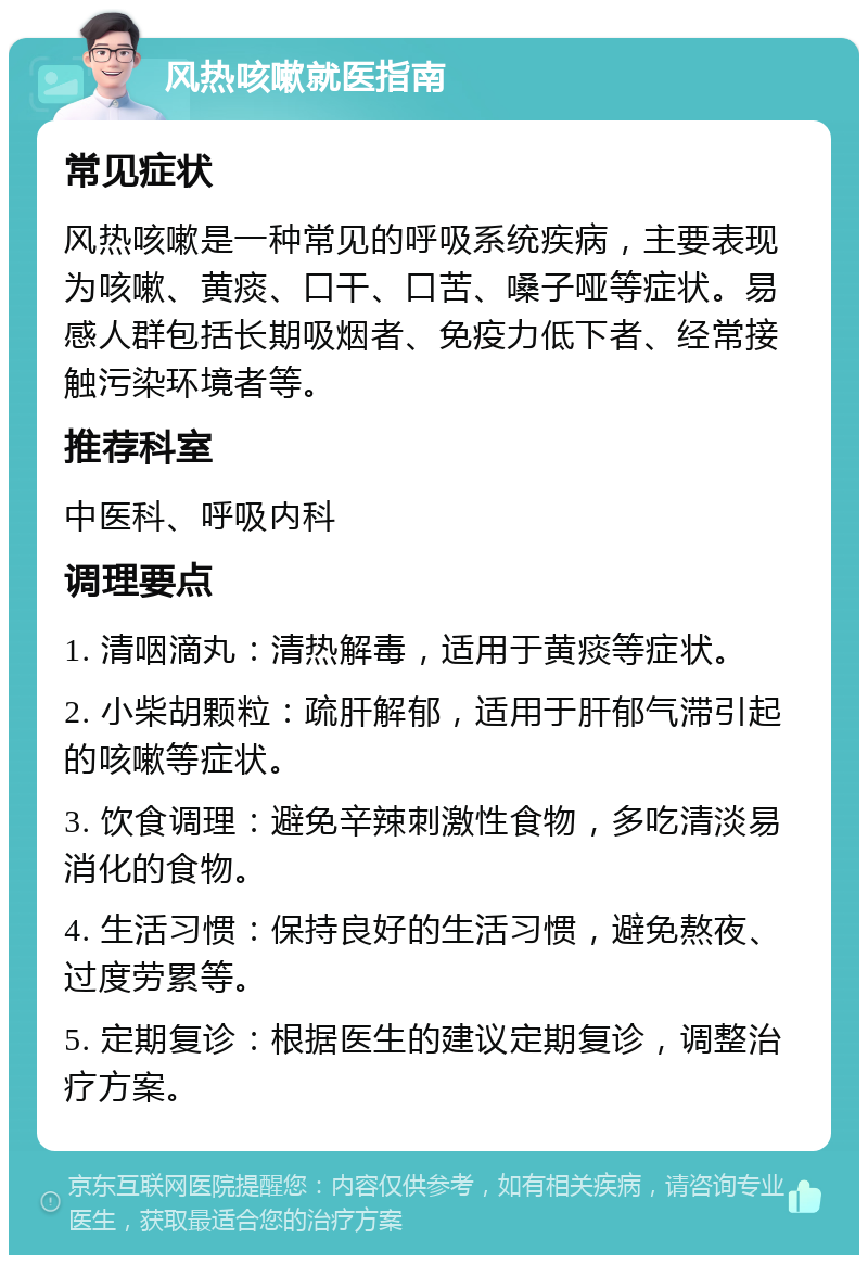 风热咳嗽就医指南 常见症状 风热咳嗽是一种常见的呼吸系统疾病，主要表现为咳嗽、黄痰、口干、口苦、嗓子哑等症状。易感人群包括长期吸烟者、免疫力低下者、经常接触污染环境者等。 推荐科室 中医科、呼吸内科 调理要点 1. 清咽滴丸：清热解毒，适用于黄痰等症状。 2. 小柴胡颗粒：疏肝解郁，适用于肝郁气滞引起的咳嗽等症状。 3. 饮食调理：避免辛辣刺激性食物，多吃清淡易消化的食物。 4. 生活习惯：保持良好的生活习惯，避免熬夜、过度劳累等。 5. 定期复诊：根据医生的建议定期复诊，调整治疗方案。