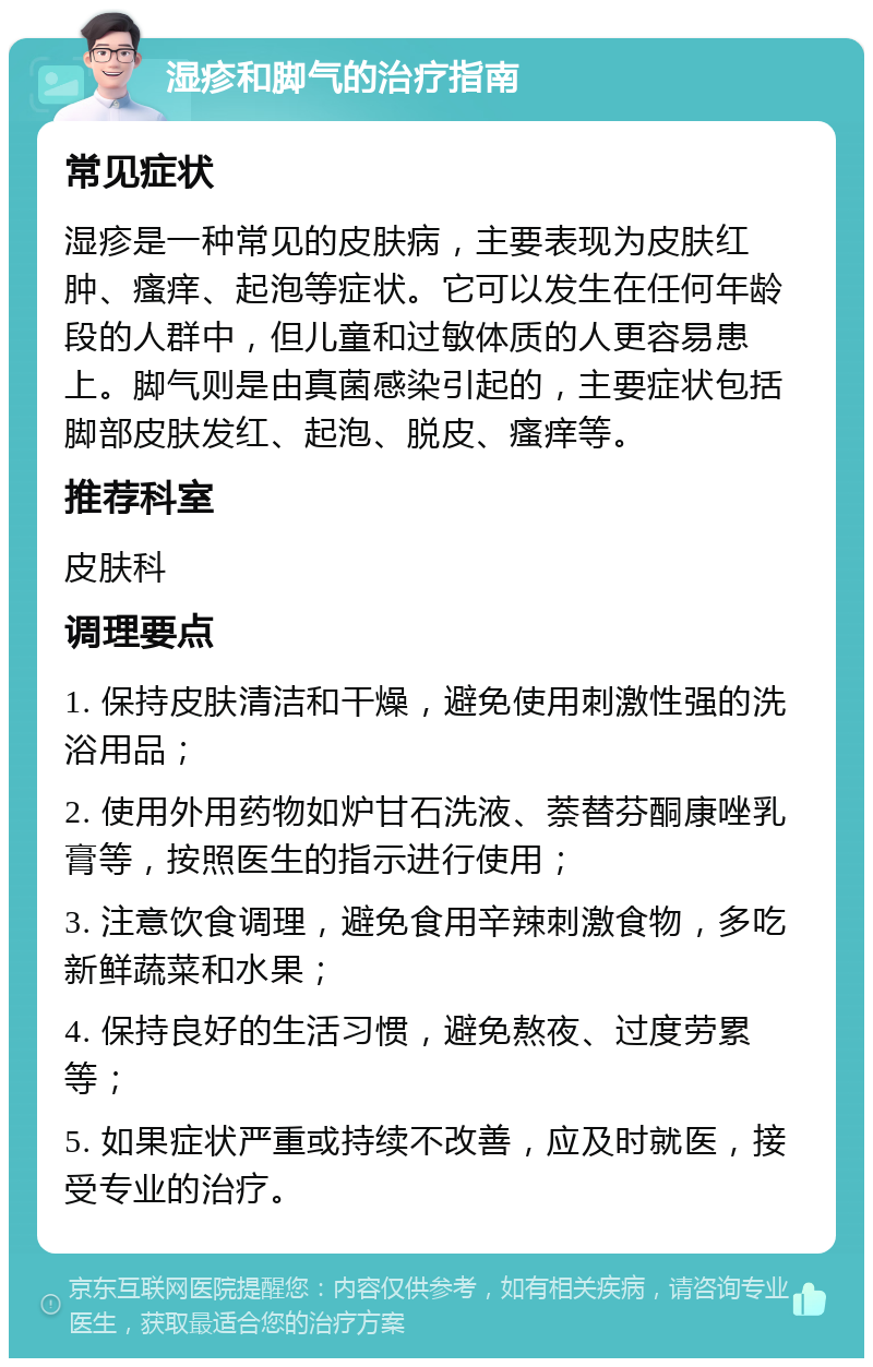 湿疹和脚气的治疗指南 常见症状 湿疹是一种常见的皮肤病，主要表现为皮肤红肿、瘙痒、起泡等症状。它可以发生在任何年龄段的人群中，但儿童和过敏体质的人更容易患上。脚气则是由真菌感染引起的，主要症状包括脚部皮肤发红、起泡、脱皮、瘙痒等。 推荐科室 皮肤科 调理要点 1. 保持皮肤清洁和干燥，避免使用刺激性强的洗浴用品； 2. 使用外用药物如炉甘石洗液、萘替芬酮康唑乳膏等，按照医生的指示进行使用； 3. 注意饮食调理，避免食用辛辣刺激食物，多吃新鲜蔬菜和水果； 4. 保持良好的生活习惯，避免熬夜、过度劳累等； 5. 如果症状严重或持续不改善，应及时就医，接受专业的治疗。