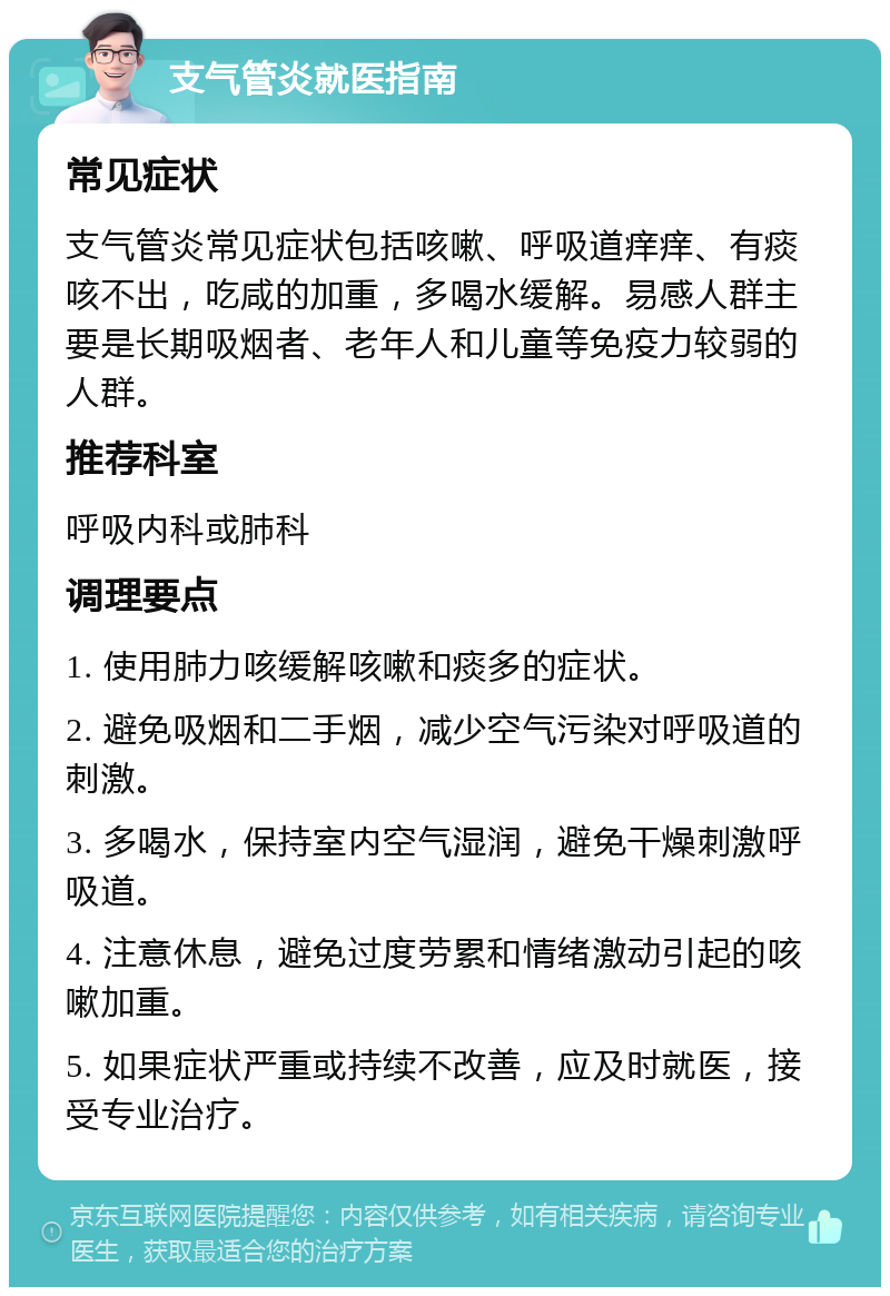 支气管炎就医指南 常见症状 支气管炎常见症状包括咳嗽、呼吸道痒痒、有痰咳不出，吃咸的加重，多喝水缓解。易感人群主要是长期吸烟者、老年人和儿童等免疫力较弱的人群。 推荐科室 呼吸内科或肺科 调理要点 1. 使用肺力咳缓解咳嗽和痰多的症状。 2. 避免吸烟和二手烟，减少空气污染对呼吸道的刺激。 3. 多喝水，保持室内空气湿润，避免干燥刺激呼吸道。 4. 注意休息，避免过度劳累和情绪激动引起的咳嗽加重。 5. 如果症状严重或持续不改善，应及时就医，接受专业治疗。