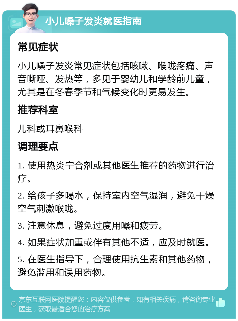 小儿嗓子发炎就医指南 常见症状 小儿嗓子发炎常见症状包括咳嗽、喉咙疼痛、声音嘶哑、发热等，多见于婴幼儿和学龄前儿童，尤其是在冬春季节和气候变化时更易发生。 推荐科室 儿科或耳鼻喉科 调理要点 1. 使用热炎宁合剂或其他医生推荐的药物进行治疗。 2. 给孩子多喝水，保持室内空气湿润，避免干燥空气刺激喉咙。 3. 注意休息，避免过度用嗓和疲劳。 4. 如果症状加重或伴有其他不适，应及时就医。 5. 在医生指导下，合理使用抗生素和其他药物，避免滥用和误用药物。