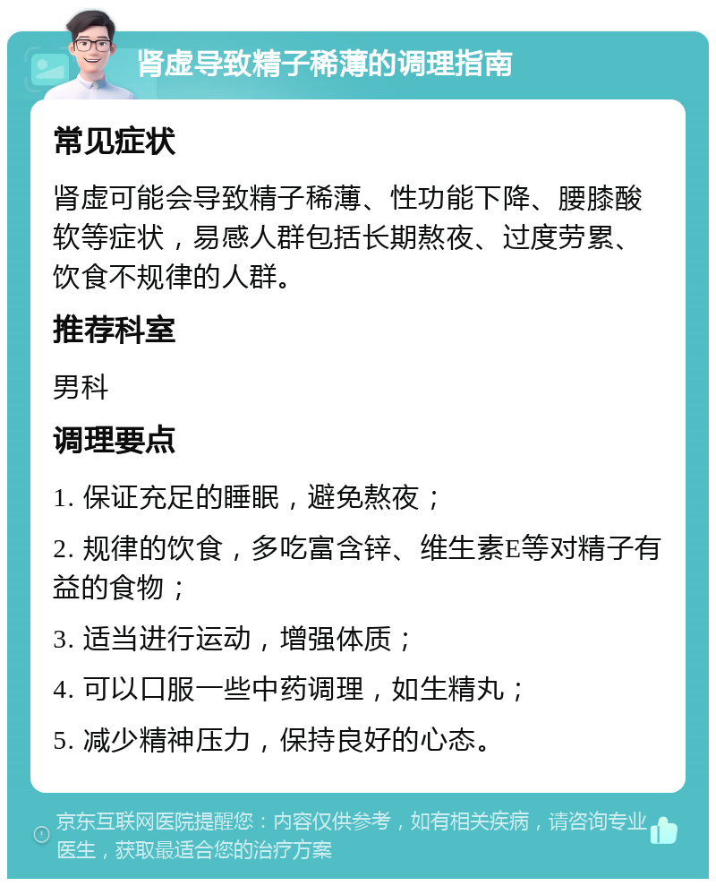 肾虚导致精子稀薄的调理指南 常见症状 肾虚可能会导致精子稀薄、性功能下降、腰膝酸软等症状，易感人群包括长期熬夜、过度劳累、饮食不规律的人群。 推荐科室 男科 调理要点 1. 保证充足的睡眠，避免熬夜； 2. 规律的饮食，多吃富含锌、维生素E等对精子有益的食物； 3. 适当进行运动，增强体质； 4. 可以口服一些中药调理，如生精丸； 5. 减少精神压力，保持良好的心态。