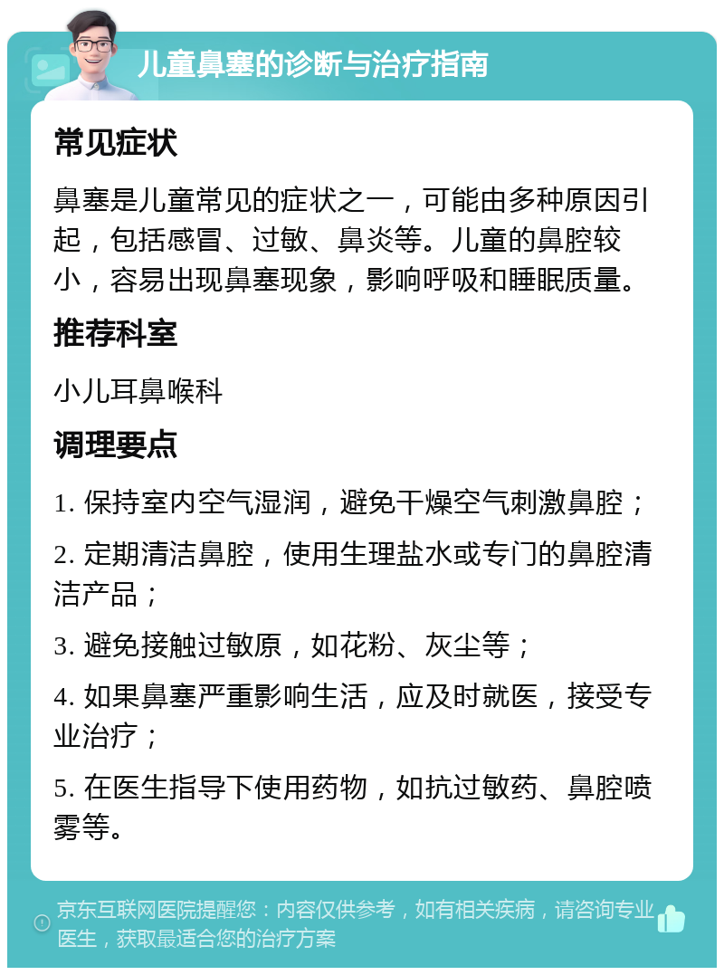 儿童鼻塞的诊断与治疗指南 常见症状 鼻塞是儿童常见的症状之一，可能由多种原因引起，包括感冒、过敏、鼻炎等。儿童的鼻腔较小，容易出现鼻塞现象，影响呼吸和睡眠质量。 推荐科室 小儿耳鼻喉科 调理要点 1. 保持室内空气湿润，避免干燥空气刺激鼻腔； 2. 定期清洁鼻腔，使用生理盐水或专门的鼻腔清洁产品； 3. 避免接触过敏原，如花粉、灰尘等； 4. 如果鼻塞严重影响生活，应及时就医，接受专业治疗； 5. 在医生指导下使用药物，如抗过敏药、鼻腔喷雾等。