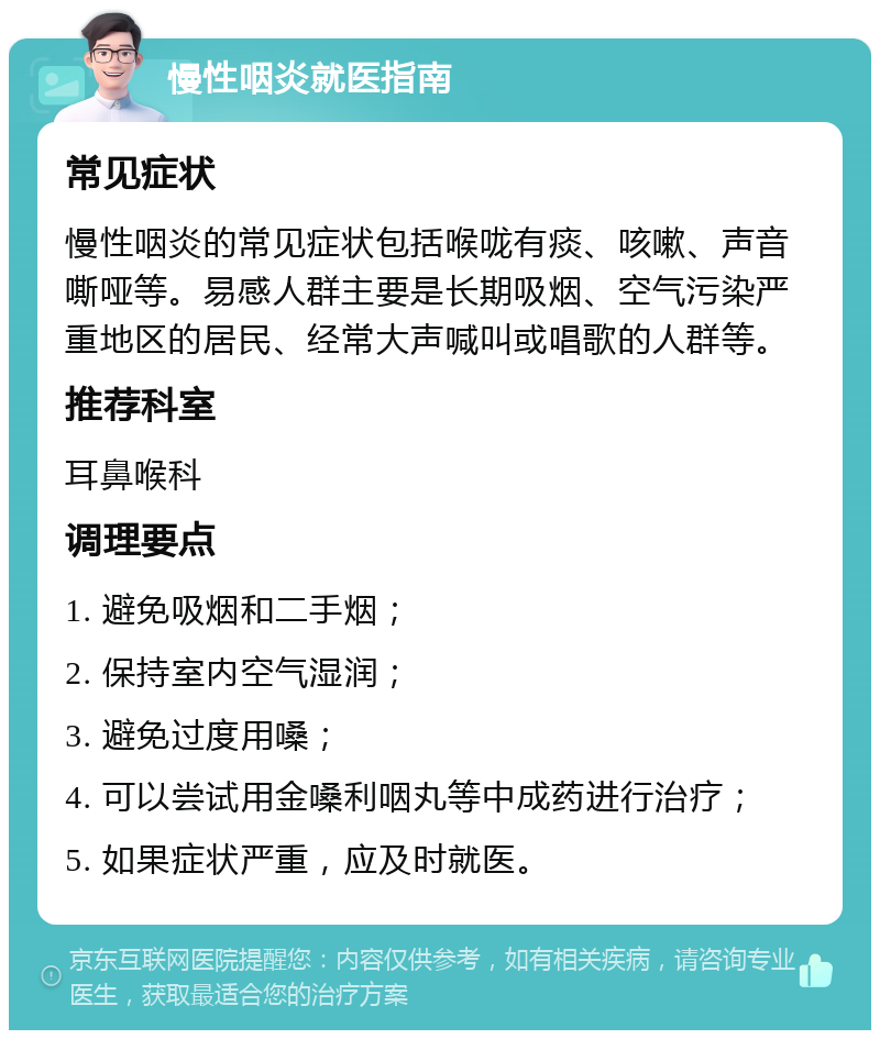 慢性咽炎就医指南 常见症状 慢性咽炎的常见症状包括喉咙有痰、咳嗽、声音嘶哑等。易感人群主要是长期吸烟、空气污染严重地区的居民、经常大声喊叫或唱歌的人群等。 推荐科室 耳鼻喉科 调理要点 1. 避免吸烟和二手烟； 2. 保持室内空气湿润； 3. 避免过度用嗓； 4. 可以尝试用金嗓利咽丸等中成药进行治疗； 5. 如果症状严重，应及时就医。