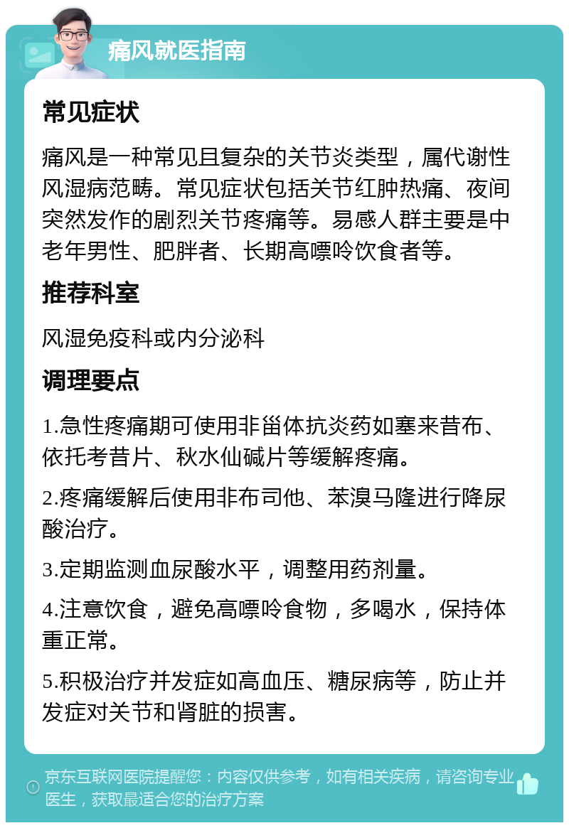 痛风就医指南 常见症状 痛风是一种常见且复杂的关节炎类型，属代谢性风湿病范畴。常见症状包括关节红肿热痛、夜间突然发作的剧烈关节疼痛等。易感人群主要是中老年男性、肥胖者、长期高嘌呤饮食者等。 推荐科室 风湿免疫科或内分泌科 调理要点 1.急性疼痛期可使用非甾体抗炎药如塞来昔布、依托考昔片、秋水仙碱片等缓解疼痛。 2.疼痛缓解后使用非布司他、苯溴马隆进行降尿酸治疗。 3.定期监测血尿酸水平，调整用药剂量。 4.注意饮食，避免高嘌呤食物，多喝水，保持体重正常。 5.积极治疗并发症如高血压、糖尿病等，防止并发症对关节和肾脏的损害。