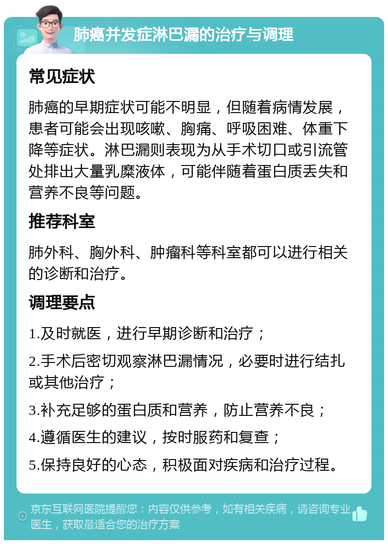 肺癌并发症淋巴漏的治疗与调理 常见症状 肺癌的早期症状可能不明显，但随着病情发展，患者可能会出现咳嗽、胸痛、呼吸困难、体重下降等症状。淋巴漏则表现为从手术切口或引流管处排出大量乳糜液体，可能伴随着蛋白质丢失和营养不良等问题。 推荐科室 肺外科、胸外科、肿瘤科等科室都可以进行相关的诊断和治疗。 调理要点 1.及时就医，进行早期诊断和治疗； 2.手术后密切观察淋巴漏情况，必要时进行结扎或其他治疗； 3.补充足够的蛋白质和营养，防止营养不良； 4.遵循医生的建议，按时服药和复查； 5.保持良好的心态，积极面对疾病和治疗过程。