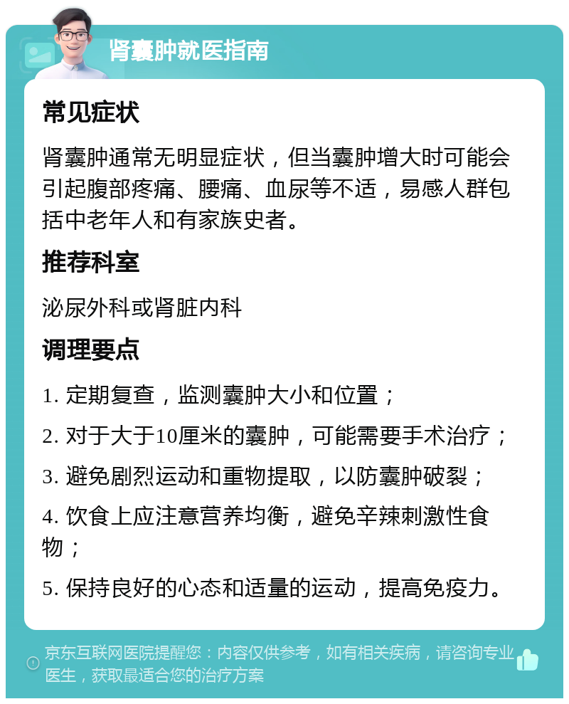 肾囊肿就医指南 常见症状 肾囊肿通常无明显症状，但当囊肿增大时可能会引起腹部疼痛、腰痛、血尿等不适，易感人群包括中老年人和有家族史者。 推荐科室 泌尿外科或肾脏内科 调理要点 1. 定期复查，监测囊肿大小和位置； 2. 对于大于10厘米的囊肿，可能需要手术治疗； 3. 避免剧烈运动和重物提取，以防囊肿破裂； 4. 饮食上应注意营养均衡，避免辛辣刺激性食物； 5. 保持良好的心态和适量的运动，提高免疫力。