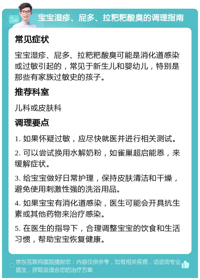 宝宝湿疹、屁多、拉粑粑酸臭的调理指南 常见症状 宝宝湿疹、屁多、拉粑粑酸臭可能是消化道感染或过敏引起的，常见于新生儿和婴幼儿，特别是那些有家族过敏史的孩子。 推荐科室 儿科或皮肤科 调理要点 1. 如果怀疑过敏，应尽快就医并进行相关测试。 2. 可以尝试换用水解奶粉，如雀巢超启能恩，来缓解症状。 3. 给宝宝做好日常护理，保持皮肤清洁和干燥，避免使用刺激性强的洗浴用品。 4. 如果宝宝有消化道感染，医生可能会开具抗生素或其他药物来治疗感染。 5. 在医生的指导下，合理调整宝宝的饮食和生活习惯，帮助宝宝恢复健康。