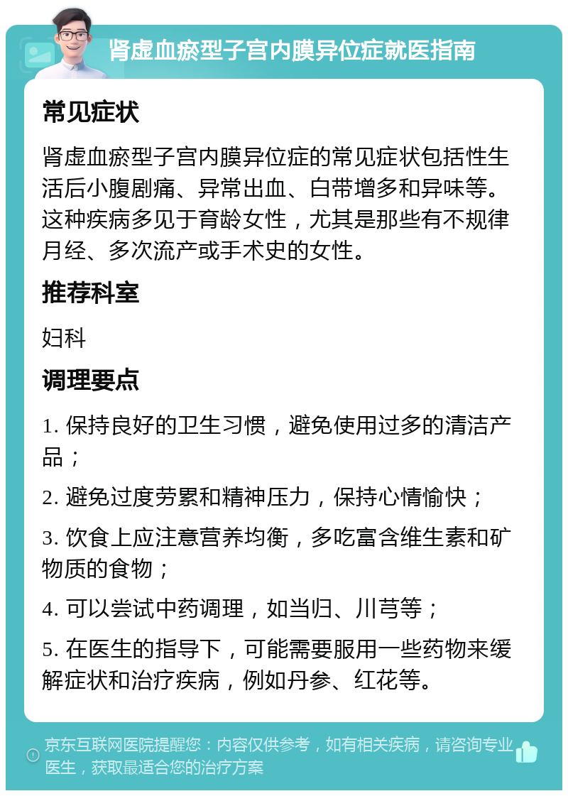 肾虚血瘀型子宫内膜异位症就医指南 常见症状 肾虚血瘀型子宫内膜异位症的常见症状包括性生活后小腹剧痛、异常出血、白带增多和异味等。这种疾病多见于育龄女性，尤其是那些有不规律月经、多次流产或手术史的女性。 推荐科室 妇科 调理要点 1. 保持良好的卫生习惯，避免使用过多的清洁产品； 2. 避免过度劳累和精神压力，保持心情愉快； 3. 饮食上应注意营养均衡，多吃富含维生素和矿物质的食物； 4. 可以尝试中药调理，如当归、川芎等； 5. 在医生的指导下，可能需要服用一些药物来缓解症状和治疗疾病，例如丹参、红花等。