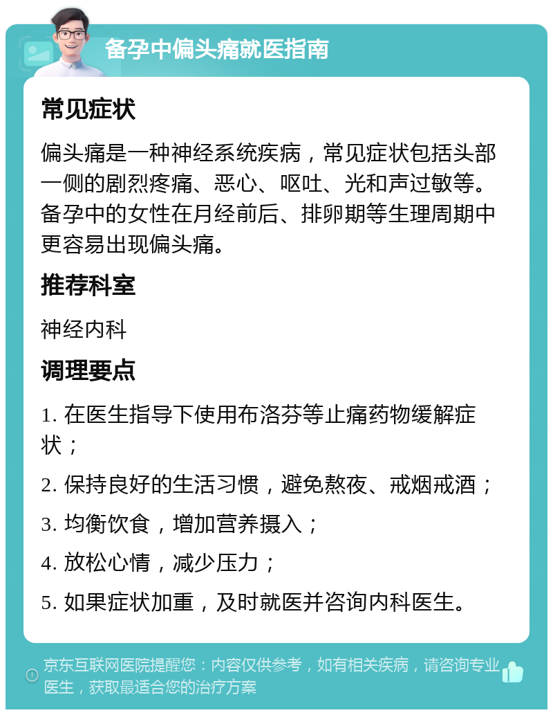 备孕中偏头痛就医指南 常见症状 偏头痛是一种神经系统疾病，常见症状包括头部一侧的剧烈疼痛、恶心、呕吐、光和声过敏等。备孕中的女性在月经前后、排卵期等生理周期中更容易出现偏头痛。 推荐科室 神经内科 调理要点 1. 在医生指导下使用布洛芬等止痛药物缓解症状； 2. 保持良好的生活习惯，避免熬夜、戒烟戒酒； 3. 均衡饮食，增加营养摄入； 4. 放松心情，减少压力； 5. 如果症状加重，及时就医并咨询内科医生。