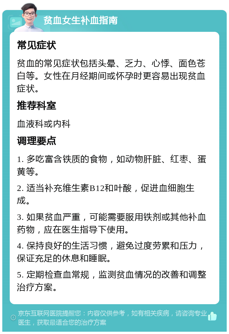 贫血女生补血指南 常见症状 贫血的常见症状包括头晕、乏力、心悸、面色苍白等。女性在月经期间或怀孕时更容易出现贫血症状。 推荐科室 血液科或内科 调理要点 1. 多吃富含铁质的食物，如动物肝脏、红枣、蛋黄等。 2. 适当补充维生素B12和叶酸，促进血细胞生成。 3. 如果贫血严重，可能需要服用铁剂或其他补血药物，应在医生指导下使用。 4. 保持良好的生活习惯，避免过度劳累和压力，保证充足的休息和睡眠。 5. 定期检查血常规，监测贫血情况的改善和调整治疗方案。