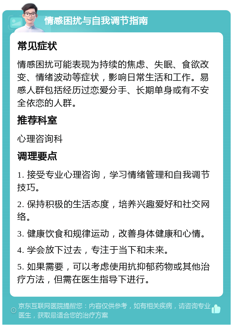 情感困扰与自我调节指南 常见症状 情感困扰可能表现为持续的焦虑、失眠、食欲改变、情绪波动等症状，影响日常生活和工作。易感人群包括经历过恋爱分手、长期单身或有不安全依恋的人群。 推荐科室 心理咨询科 调理要点 1. 接受专业心理咨询，学习情绪管理和自我调节技巧。 2. 保持积极的生活态度，培养兴趣爱好和社交网络。 3. 健康饮食和规律运动，改善身体健康和心情。 4. 学会放下过去，专注于当下和未来。 5. 如果需要，可以考虑使用抗抑郁药物或其他治疗方法，但需在医生指导下进行。