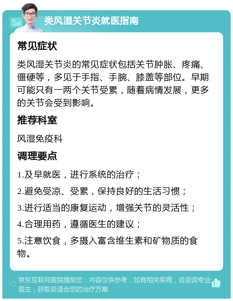 类风湿关节炎就医指南 常见症状 类风湿关节炎的常见症状包括关节肿胀、疼痛、僵硬等，多见于手指、手腕、膝盖等部位。早期可能只有一两个关节受累，随着病情发展，更多的关节会受到影响。 推荐科室 风湿免疫科 调理要点 1.及早就医，进行系统的治疗； 2.避免受凉、受累，保持良好的生活习惯； 3.进行适当的康复运动，增强关节的灵活性； 4.合理用药，遵循医生的建议； 5.注意饮食，多摄入富含维生素和矿物质的食物。