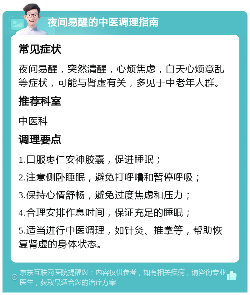 夜间易醒的中医调理指南 常见症状 夜间易醒，突然清醒，心烦焦虑，白天心烦意乱等症状，可能与肾虚有关，多见于中老年人群。 推荐科室 中医科 调理要点 1.口服枣仁安神胶囊，促进睡眠； 2.注意侧卧睡眠，避免打呼噜和暂停呼吸； 3.保持心情舒畅，避免过度焦虑和压力； 4.合理安排作息时间，保证充足的睡眠； 5.适当进行中医调理，如针灸、推拿等，帮助恢复肾虚的身体状态。