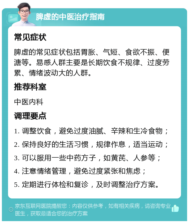 脾虚的中医治疗指南 常见症状 脾虚的常见症状包括胃胀、气短、食欲不振、便溏等。易感人群主要是长期饮食不规律、过度劳累、情绪波动大的人群。 推荐科室 中医内科 调理要点 1. 调整饮食，避免过度油腻、辛辣和生冷食物； 2. 保持良好的生活习惯，规律作息，适当运动； 3. 可以服用一些中药方子，如黄芪、人参等； 4. 注意情绪管理，避免过度紧张和焦虑； 5. 定期进行体检和复诊，及时调整治疗方案。