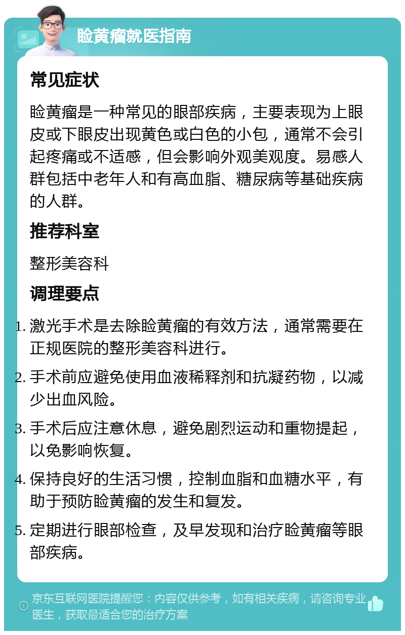 睑黄瘤就医指南 常见症状 睑黄瘤是一种常见的眼部疾病，主要表现为上眼皮或下眼皮出现黄色或白色的小包，通常不会引起疼痛或不适感，但会影响外观美观度。易感人群包括中老年人和有高血脂、糖尿病等基础疾病的人群。 推荐科室 整形美容科 调理要点 激光手术是去除睑黄瘤的有效方法，通常需要在正规医院的整形美容科进行。 手术前应避免使用血液稀释剂和抗凝药物，以减少出血风险。 手术后应注意休息，避免剧烈运动和重物提起，以免影响恢复。 保持良好的生活习惯，控制血脂和血糖水平，有助于预防睑黄瘤的发生和复发。 定期进行眼部检查，及早发现和治疗睑黄瘤等眼部疾病。