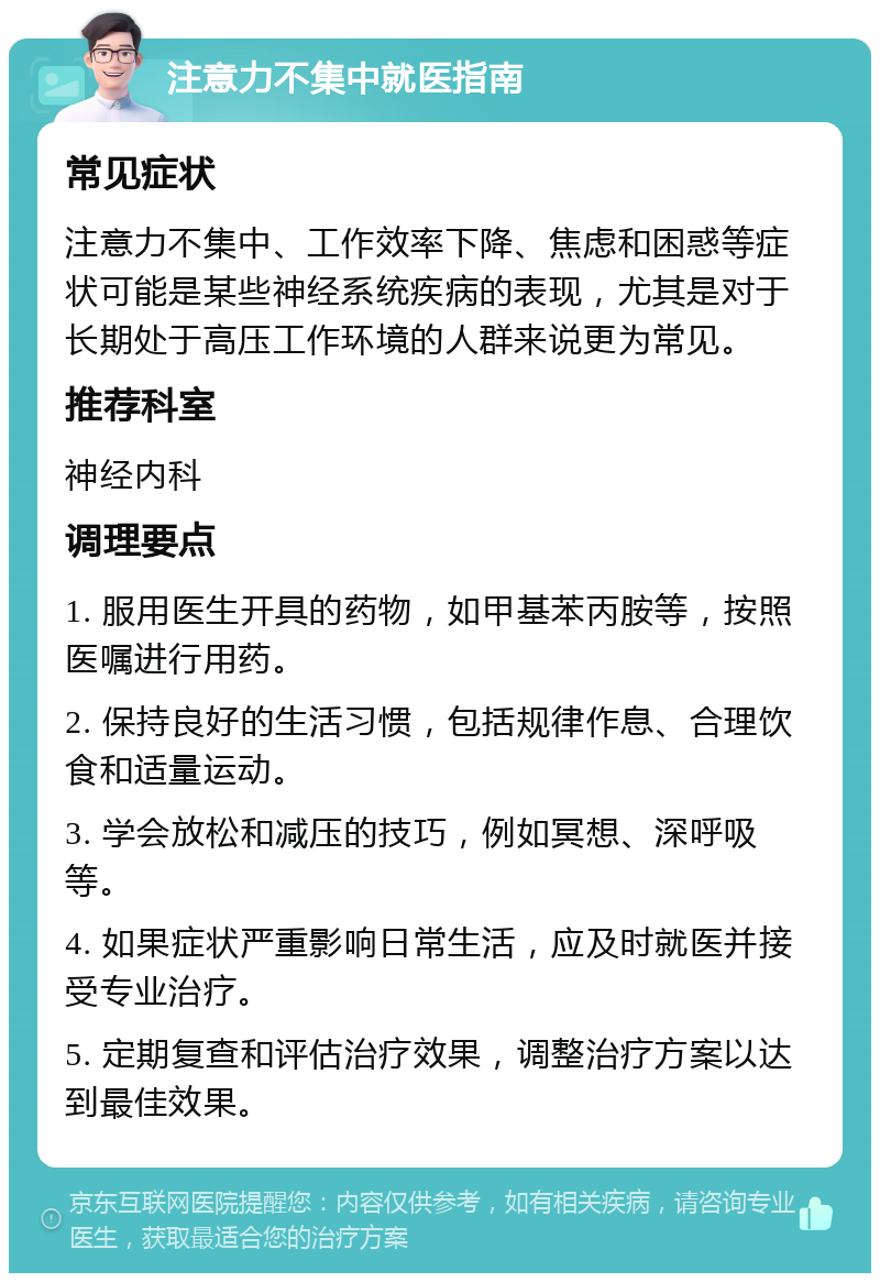 注意力不集中就医指南 常见症状 注意力不集中、工作效率下降、焦虑和困惑等症状可能是某些神经系统疾病的表现，尤其是对于长期处于高压工作环境的人群来说更为常见。 推荐科室 神经内科 调理要点 1. 服用医生开具的药物，如甲基苯丙胺等，按照医嘱进行用药。 2. 保持良好的生活习惯，包括规律作息、合理饮食和适量运动。 3. 学会放松和减压的技巧，例如冥想、深呼吸等。 4. 如果症状严重影响日常生活，应及时就医并接受专业治疗。 5. 定期复查和评估治疗效果，调整治疗方案以达到最佳效果。