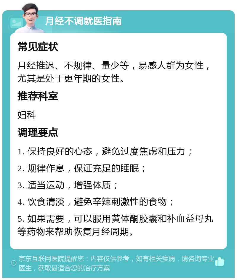 月经不调就医指南 常见症状 月经推迟、不规律、量少等，易感人群为女性，尤其是处于更年期的女性。 推荐科室 妇科 调理要点 1. 保持良好的心态，避免过度焦虑和压力； 2. 规律作息，保证充足的睡眠； 3. 适当运动，增强体质； 4. 饮食清淡，避免辛辣刺激性的食物； 5. 如果需要，可以服用黄体酮胶囊和补血益母丸等药物来帮助恢复月经周期。