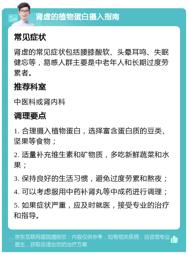 肾虚的植物蛋白摄入指南 常见症状 肾虚的常见症状包括腰膝酸软、头晕耳鸣、失眠健忘等，易感人群主要是中老年人和长期过度劳累者。 推荐科室 中医科或肾内科 调理要点 1. 合理摄入植物蛋白，选择富含蛋白质的豆类、坚果等食物； 2. 适量补充维生素和矿物质，多吃新鲜蔬菜和水果； 3. 保持良好的生活习惯，避免过度劳累和熬夜； 4. 可以考虑服用中药补肾丸等中成药进行调理； 5. 如果症状严重，应及时就医，接受专业的治疗和指导。