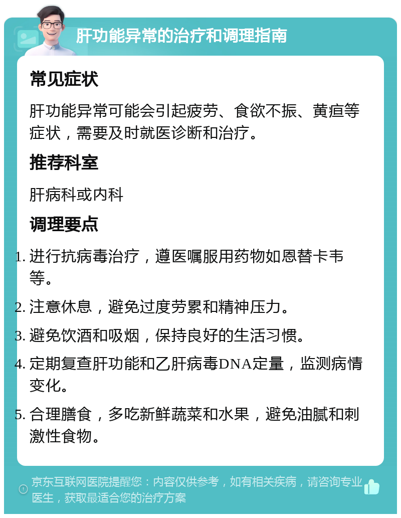 肝功能异常的治疗和调理指南 常见症状 肝功能异常可能会引起疲劳、食欲不振、黄疸等症状，需要及时就医诊断和治疗。 推荐科室 肝病科或内科 调理要点 进行抗病毒治疗，遵医嘱服用药物如恩替卡韦等。 注意休息，避免过度劳累和精神压力。 避免饮酒和吸烟，保持良好的生活习惯。 定期复查肝功能和乙肝病毒DNA定量，监测病情变化。 合理膳食，多吃新鲜蔬菜和水果，避免油腻和刺激性食物。