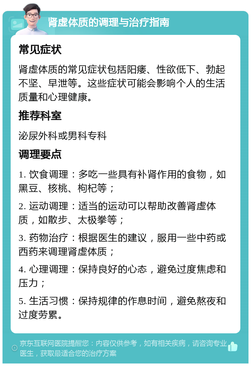 肾虚体质的调理与治疗指南 常见症状 肾虚体质的常见症状包括阳痿、性欲低下、勃起不坚、早泄等。这些症状可能会影响个人的生活质量和心理健康。 推荐科室 泌尿外科或男科专科 调理要点 1. 饮食调理：多吃一些具有补肾作用的食物，如黑豆、核桃、枸杞等； 2. 运动调理：适当的运动可以帮助改善肾虚体质，如散步、太极拳等； 3. 药物治疗：根据医生的建议，服用一些中药或西药来调理肾虚体质； 4. 心理调理：保持良好的心态，避免过度焦虑和压力； 5. 生活习惯：保持规律的作息时间，避免熬夜和过度劳累。