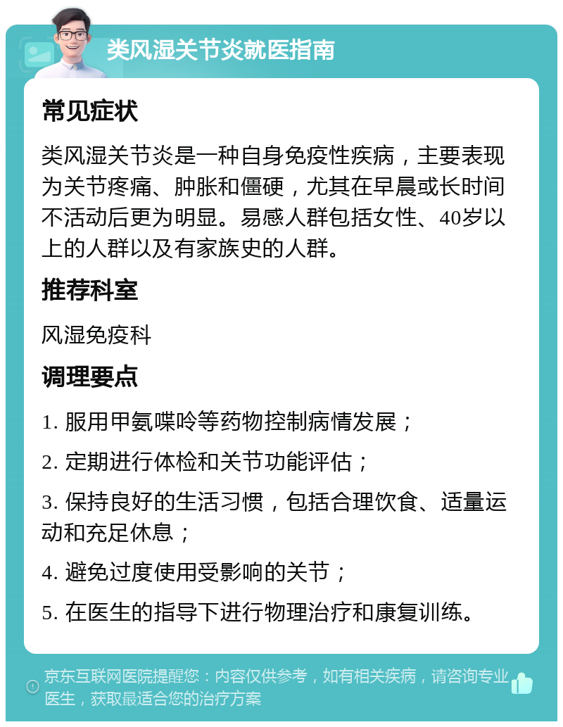 类风湿关节炎就医指南 常见症状 类风湿关节炎是一种自身免疫性疾病，主要表现为关节疼痛、肿胀和僵硬，尤其在早晨或长时间不活动后更为明显。易感人群包括女性、40岁以上的人群以及有家族史的人群。 推荐科室 风湿免疫科 调理要点 1. 服用甲氨喋呤等药物控制病情发展； 2. 定期进行体检和关节功能评估； 3. 保持良好的生活习惯，包括合理饮食、适量运动和充足休息； 4. 避免过度使用受影响的关节； 5. 在医生的指导下进行物理治疗和康复训练。