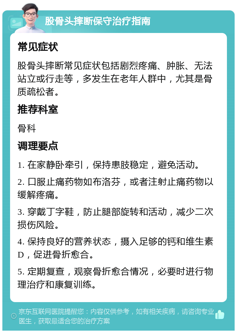 股骨头摔断保守治疗指南 常见症状 股骨头摔断常见症状包括剧烈疼痛、肿胀、无法站立或行走等，多发生在老年人群中，尤其是骨质疏松者。 推荐科室 骨科 调理要点 1. 在家静卧牵引，保持患肢稳定，避免活动。 2. 口服止痛药物如布洛芬，或者注射止痛药物以缓解疼痛。 3. 穿戴丁字鞋，防止腿部旋转和活动，减少二次损伤风险。 4. 保持良好的营养状态，摄入足够的钙和维生素D，促进骨折愈合。 5. 定期复查，观察骨折愈合情况，必要时进行物理治疗和康复训练。