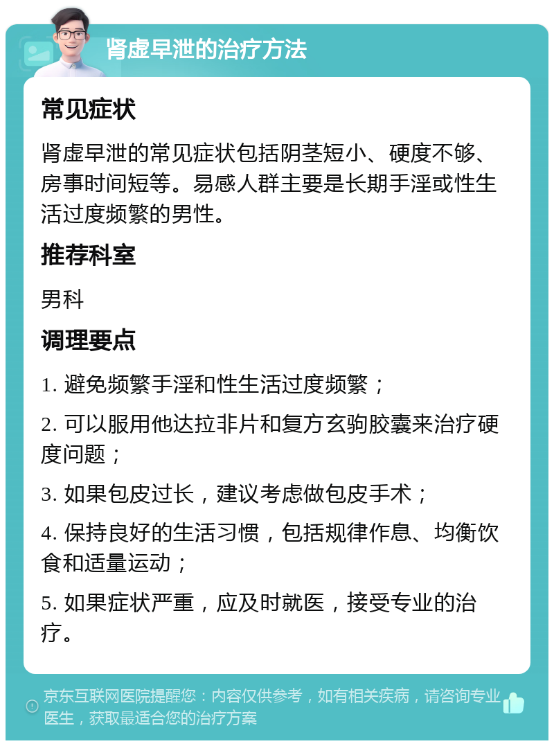 肾虚早泄的治疗方法 常见症状 肾虚早泄的常见症状包括阴茎短小、硬度不够、房事时间短等。易感人群主要是长期手淫或性生活过度频繁的男性。 推荐科室 男科 调理要点 1. 避免频繁手淫和性生活过度频繁； 2. 可以服用他达拉非片和复方玄驹胶囊来治疗硬度问题； 3. 如果包皮过长，建议考虑做包皮手术； 4. 保持良好的生活习惯，包括规律作息、均衡饮食和适量运动； 5. 如果症状严重，应及时就医，接受专业的治疗。