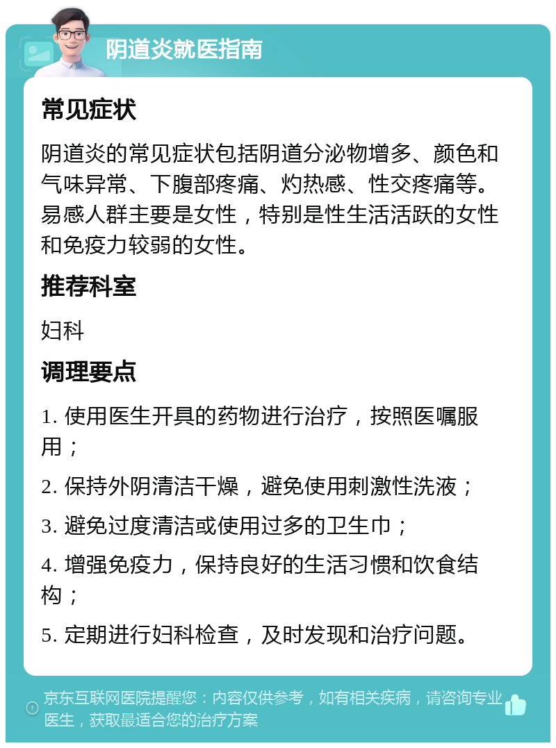 阴道炎就医指南 常见症状 阴道炎的常见症状包括阴道分泌物增多、颜色和气味异常、下腹部疼痛、灼热感、性交疼痛等。易感人群主要是女性，特别是性生活活跃的女性和免疫力较弱的女性。 推荐科室 妇科 调理要点 1. 使用医生开具的药物进行治疗，按照医嘱服用； 2. 保持外阴清洁干燥，避免使用刺激性洗液； 3. 避免过度清洁或使用过多的卫生巾； 4. 增强免疫力，保持良好的生活习惯和饮食结构； 5. 定期进行妇科检查，及时发现和治疗问题。