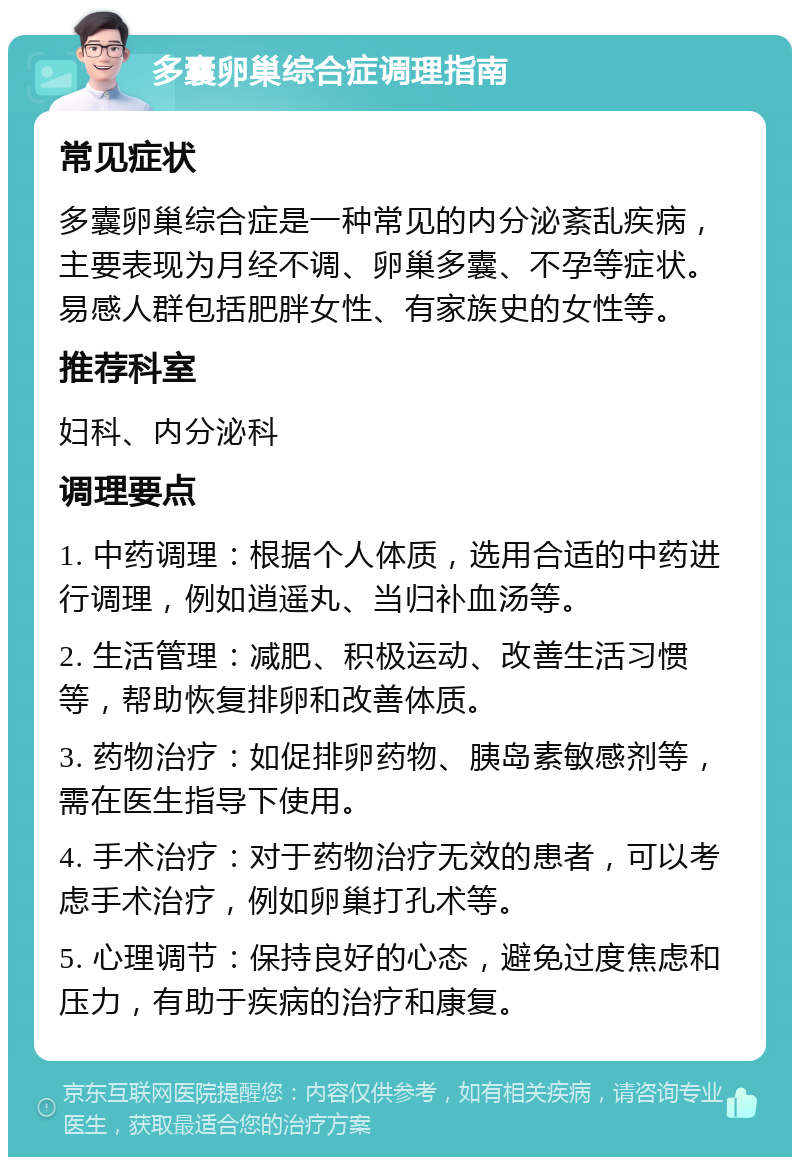 多囊卵巢综合症调理指南 常见症状 多囊卵巢综合症是一种常见的内分泌紊乱疾病，主要表现为月经不调、卵巢多囊、不孕等症状。易感人群包括肥胖女性、有家族史的女性等。 推荐科室 妇科、内分泌科 调理要点 1. 中药调理：根据个人体质，选用合适的中药进行调理，例如逍遥丸、当归补血汤等。 2. 生活管理：减肥、积极运动、改善生活习惯等，帮助恢复排卵和改善体质。 3. 药物治疗：如促排卵药物、胰岛素敏感剂等，需在医生指导下使用。 4. 手术治疗：对于药物治疗无效的患者，可以考虑手术治疗，例如卵巢打孔术等。 5. 心理调节：保持良好的心态，避免过度焦虑和压力，有助于疾病的治疗和康复。