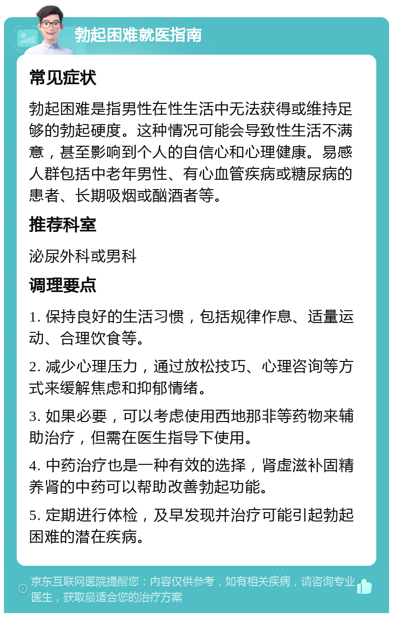 勃起困难就医指南 常见症状 勃起困难是指男性在性生活中无法获得或维持足够的勃起硬度。这种情况可能会导致性生活不满意，甚至影响到个人的自信心和心理健康。易感人群包括中老年男性、有心血管疾病或糖尿病的患者、长期吸烟或酗酒者等。 推荐科室 泌尿外科或男科 调理要点 1. 保持良好的生活习惯，包括规律作息、适量运动、合理饮食等。 2. 减少心理压力，通过放松技巧、心理咨询等方式来缓解焦虑和抑郁情绪。 3. 如果必要，可以考虑使用西地那非等药物来辅助治疗，但需在医生指导下使用。 4. 中药治疗也是一种有效的选择，肾虚滋补固精养肾的中药可以帮助改善勃起功能。 5. 定期进行体检，及早发现并治疗可能引起勃起困难的潜在疾病。