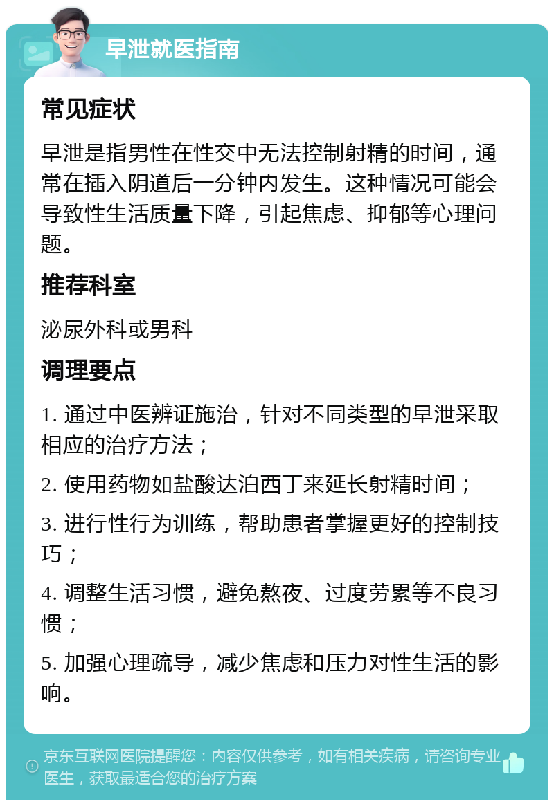 早泄就医指南 常见症状 早泄是指男性在性交中无法控制射精的时间，通常在插入阴道后一分钟内发生。这种情况可能会导致性生活质量下降，引起焦虑、抑郁等心理问题。 推荐科室 泌尿外科或男科 调理要点 1. 通过中医辨证施治，针对不同类型的早泄采取相应的治疗方法； 2. 使用药物如盐酸达泊西丁来延长射精时间； 3. 进行性行为训练，帮助患者掌握更好的控制技巧； 4. 调整生活习惯，避免熬夜、过度劳累等不良习惯； 5. 加强心理疏导，减少焦虑和压力对性生活的影响。