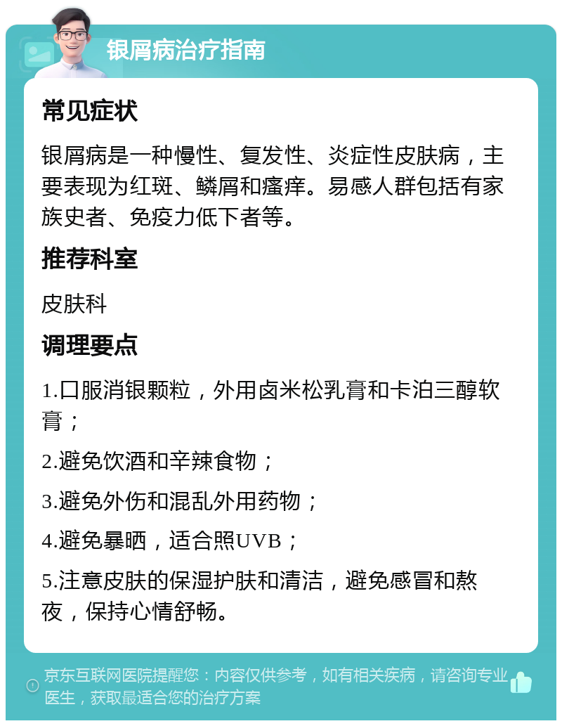 银屑病治疗指南 常见症状 银屑病是一种慢性、复发性、炎症性皮肤病，主要表现为红斑、鳞屑和瘙痒。易感人群包括有家族史者、免疫力低下者等。 推荐科室 皮肤科 调理要点 1.口服消银颗粒，外用卤米松乳膏和卡泊三醇软膏； 2.避免饮酒和辛辣食物； 3.避免外伤和混乱外用药物； 4.避免暴晒，适合照UVB； 5.注意皮肤的保湿护肤和清洁，避免感冒和熬夜，保持心情舒畅。