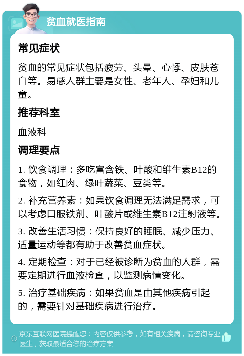 贫血就医指南 常见症状 贫血的常见症状包括疲劳、头晕、心悸、皮肤苍白等。易感人群主要是女性、老年人、孕妇和儿童。 推荐科室 血液科 调理要点 1. 饮食调理：多吃富含铁、叶酸和维生素B12的食物，如红肉、绿叶蔬菜、豆类等。 2. 补充营养素：如果饮食调理无法满足需求，可以考虑口服铁剂、叶酸片或维生素B12注射液等。 3. 改善生活习惯：保持良好的睡眠、减少压力、适量运动等都有助于改善贫血症状。 4. 定期检查：对于已经被诊断为贫血的人群，需要定期进行血液检查，以监测病情变化。 5. 治疗基础疾病：如果贫血是由其他疾病引起的，需要针对基础疾病进行治疗。