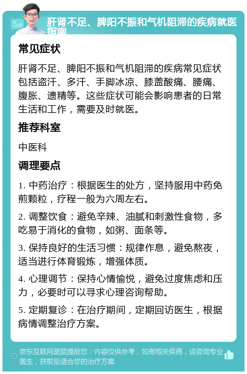 肝肾不足、脾阳不振和气机阻滞的疾病就医指南 常见症状 肝肾不足、脾阳不振和气机阻滞的疾病常见症状包括盗汗、多汗、手脚冰凉、膝盖酸痛、腰痛、腹胀、遗精等。这些症状可能会影响患者的日常生活和工作，需要及时就医。 推荐科室 中医科 调理要点 1. 中药治疗：根据医生的处方，坚持服用中药免煎颗粒，疗程一般为六周左右。 2. 调整饮食：避免辛辣、油腻和刺激性食物，多吃易于消化的食物，如粥、面条等。 3. 保持良好的生活习惯：规律作息，避免熬夜，适当进行体育锻炼，增强体质。 4. 心理调节：保持心情愉悦，避免过度焦虑和压力，必要时可以寻求心理咨询帮助。 5. 定期复诊：在治疗期间，定期回访医生，根据病情调整治疗方案。