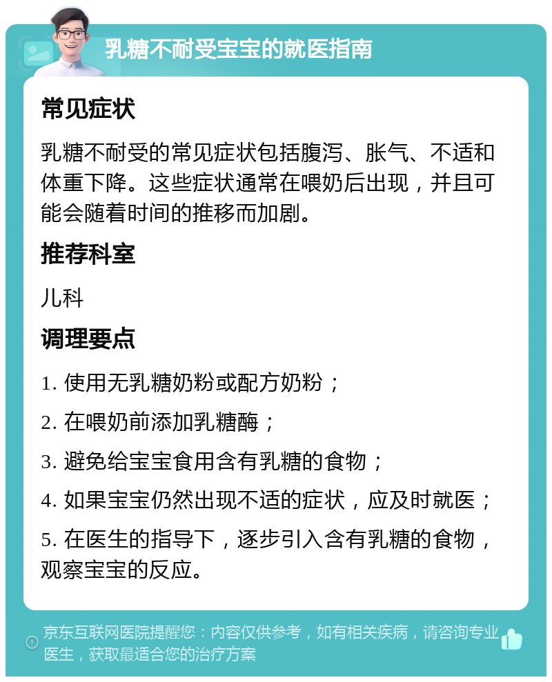 乳糖不耐受宝宝的就医指南 常见症状 乳糖不耐受的常见症状包括腹泻、胀气、不适和体重下降。这些症状通常在喂奶后出现，并且可能会随着时间的推移而加剧。 推荐科室 儿科 调理要点 1. 使用无乳糖奶粉或配方奶粉； 2. 在喂奶前添加乳糖酶； 3. 避免给宝宝食用含有乳糖的食物； 4. 如果宝宝仍然出现不适的症状，应及时就医； 5. 在医生的指导下，逐步引入含有乳糖的食物，观察宝宝的反应。