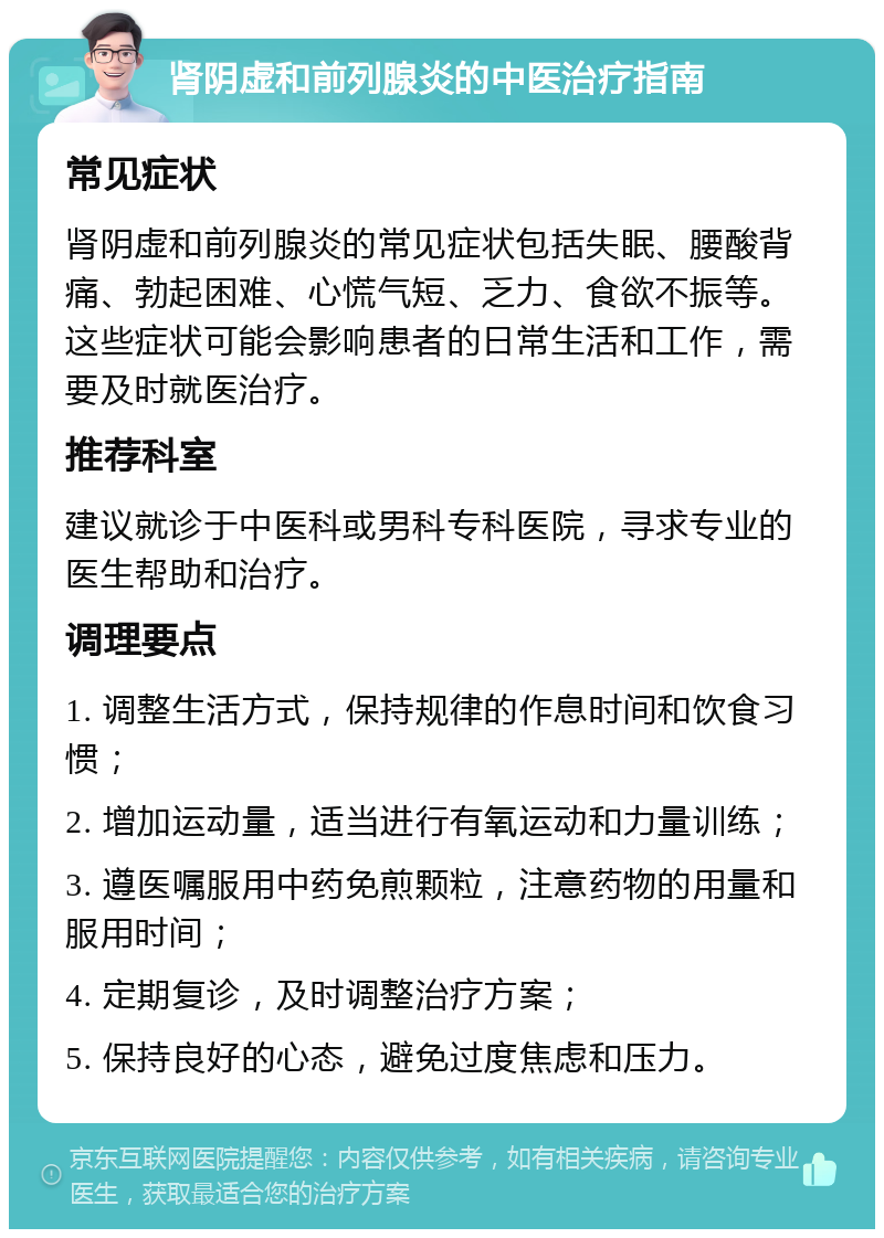 肾阴虚和前列腺炎的中医治疗指南 常见症状 肾阴虚和前列腺炎的常见症状包括失眠、腰酸背痛、勃起困难、心慌气短、乏力、食欲不振等。这些症状可能会影响患者的日常生活和工作，需要及时就医治疗。 推荐科室 建议就诊于中医科或男科专科医院，寻求专业的医生帮助和治疗。 调理要点 1. 调整生活方式，保持规律的作息时间和饮食习惯； 2. 增加运动量，适当进行有氧运动和力量训练； 3. 遵医嘱服用中药免煎颗粒，注意药物的用量和服用时间； 4. 定期复诊，及时调整治疗方案； 5. 保持良好的心态，避免过度焦虑和压力。