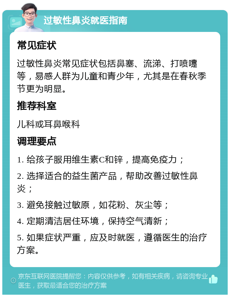 过敏性鼻炎就医指南 常见症状 过敏性鼻炎常见症状包括鼻塞、流涕、打喷嚏等，易感人群为儿童和青少年，尤其是在春秋季节更为明显。 推荐科室 儿科或耳鼻喉科 调理要点 1. 给孩子服用维生素C和锌，提高免疫力； 2. 选择适合的益生菌产品，帮助改善过敏性鼻炎； 3. 避免接触过敏原，如花粉、灰尘等； 4. 定期清洁居住环境，保持空气清新； 5. 如果症状严重，应及时就医，遵循医生的治疗方案。