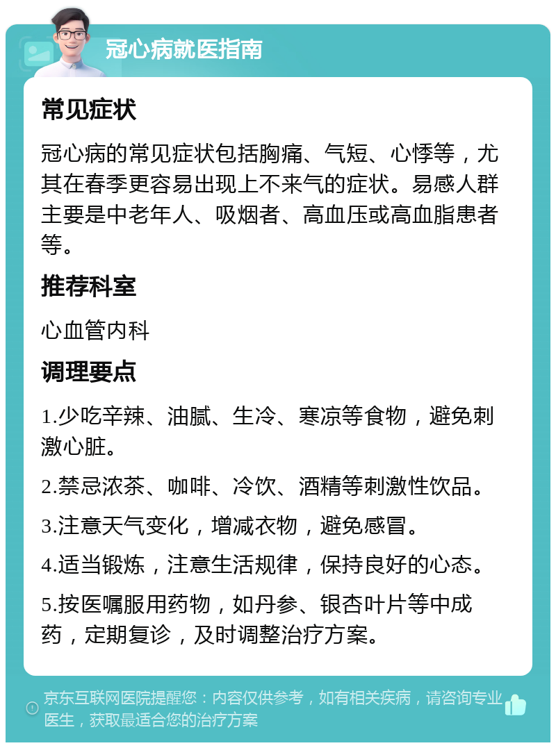 冠心病就医指南 常见症状 冠心病的常见症状包括胸痛、气短、心悸等，尤其在春季更容易出现上不来气的症状。易感人群主要是中老年人、吸烟者、高血压或高血脂患者等。 推荐科室 心血管内科 调理要点 1.少吃辛辣、油腻、生冷、寒凉等食物，避免刺激心脏。 2.禁忌浓茶、咖啡、冷饮、酒精等刺激性饮品。 3.注意天气变化，增减衣物，避免感冒。 4.适当锻炼，注意生活规律，保持良好的心态。 5.按医嘱服用药物，如丹参、银杏叶片等中成药，定期复诊，及时调整治疗方案。