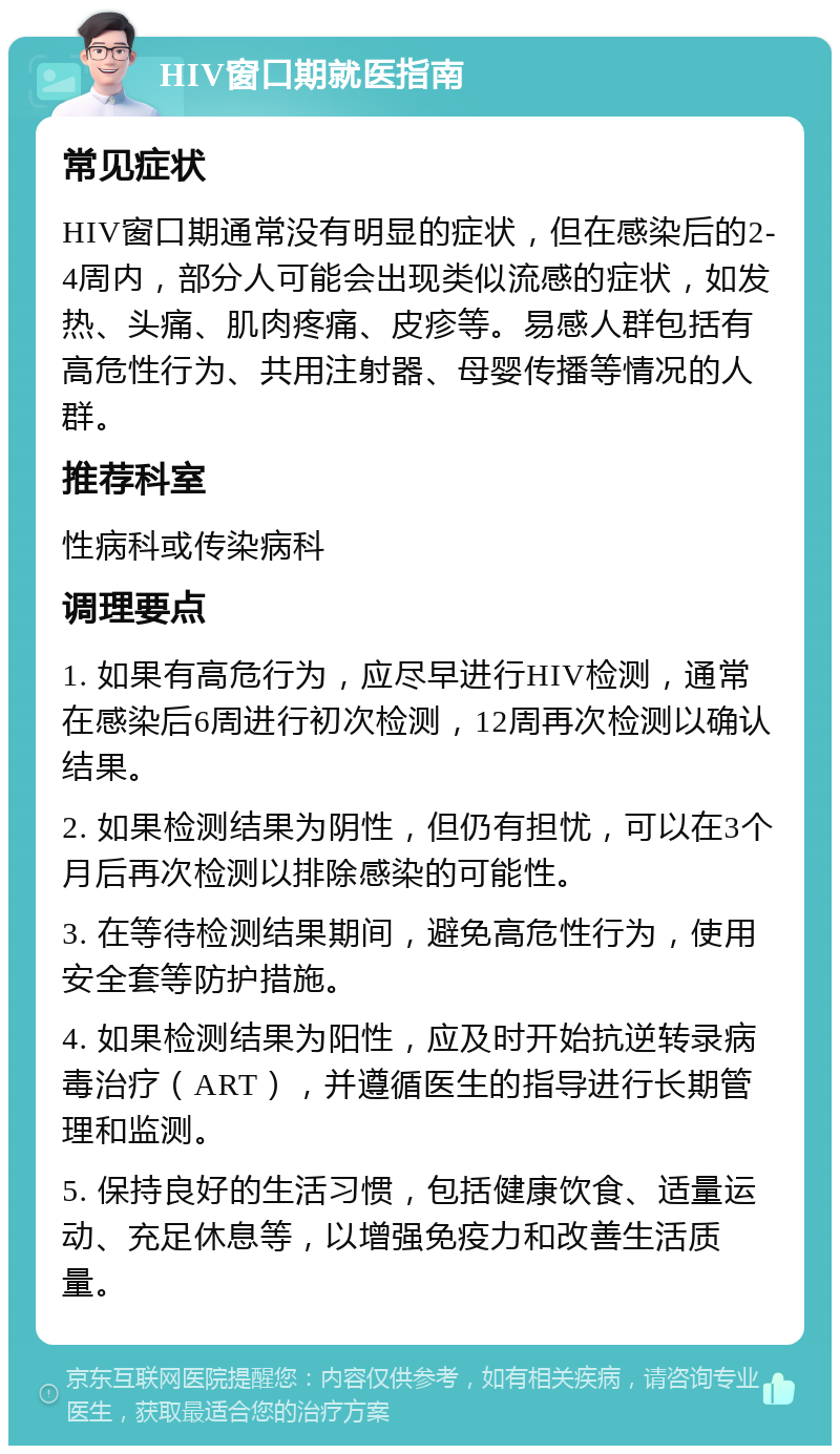 HIV窗口期就医指南 常见症状 HIV窗口期通常没有明显的症状，但在感染后的2-4周内，部分人可能会出现类似流感的症状，如发热、头痛、肌肉疼痛、皮疹等。易感人群包括有高危性行为、共用注射器、母婴传播等情况的人群。 推荐科室 性病科或传染病科 调理要点 1. 如果有高危行为，应尽早进行HIV检测，通常在感染后6周进行初次检测，12周再次检测以确认结果。 2. 如果检测结果为阴性，但仍有担忧，可以在3个月后再次检测以排除感染的可能性。 3. 在等待检测结果期间，避免高危性行为，使用安全套等防护措施。 4. 如果检测结果为阳性，应及时开始抗逆转录病毒治疗（ART），并遵循医生的指导进行长期管理和监测。 5. 保持良好的生活习惯，包括健康饮食、适量运动、充足休息等，以增强免疫力和改善生活质量。