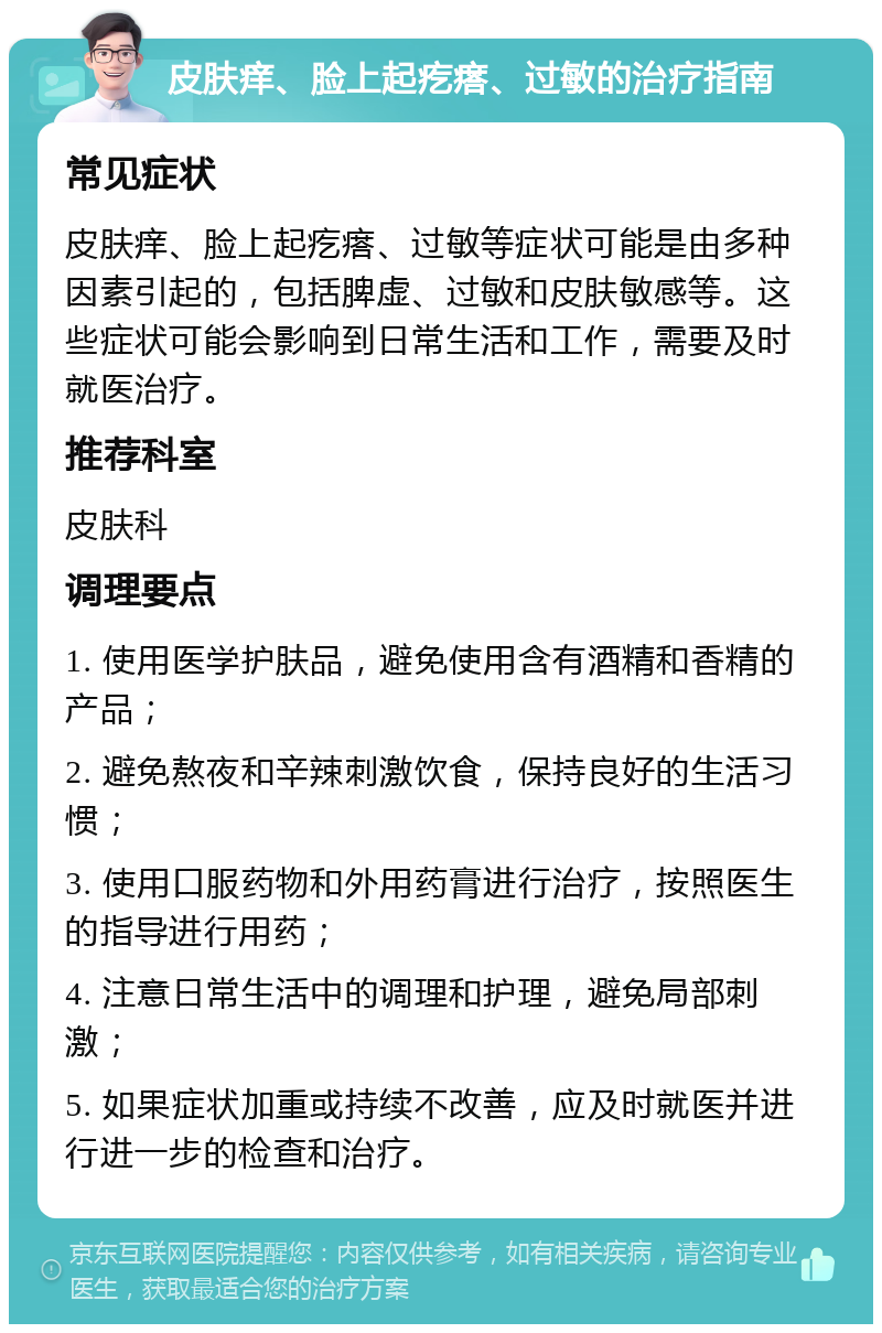 皮肤痒、脸上起疙瘩、过敏的治疗指南 常见症状 皮肤痒、脸上起疙瘩、过敏等症状可能是由多种因素引起的，包括脾虚、过敏和皮肤敏感等。这些症状可能会影响到日常生活和工作，需要及时就医治疗。 推荐科室 皮肤科 调理要点 1. 使用医学护肤品，避免使用含有酒精和香精的产品； 2. 避免熬夜和辛辣刺激饮食，保持良好的生活习惯； 3. 使用口服药物和外用药膏进行治疗，按照医生的指导进行用药； 4. 注意日常生活中的调理和护理，避免局部刺激； 5. 如果症状加重或持续不改善，应及时就医并进行进一步的检查和治疗。