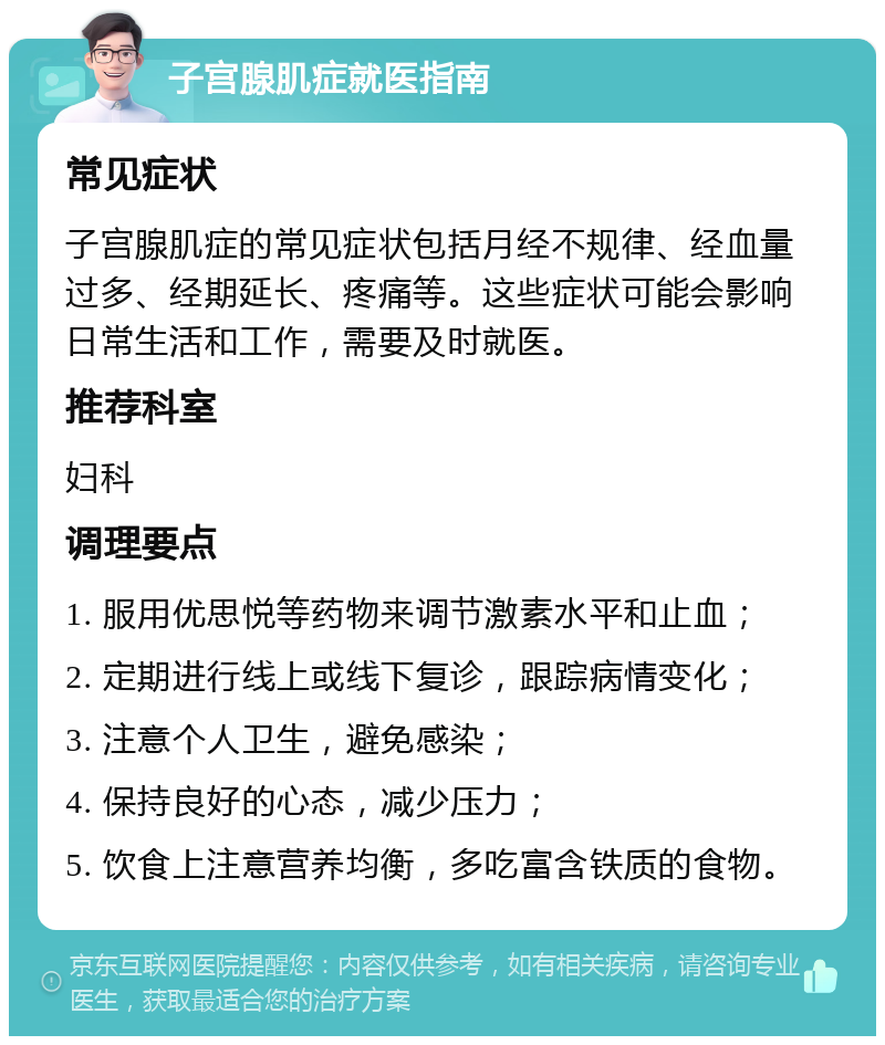 子宫腺肌症就医指南 常见症状 子宫腺肌症的常见症状包括月经不规律、经血量过多、经期延长、疼痛等。这些症状可能会影响日常生活和工作，需要及时就医。 推荐科室 妇科 调理要点 1. 服用优思悦等药物来调节激素水平和止血； 2. 定期进行线上或线下复诊，跟踪病情变化； 3. 注意个人卫生，避免感染； 4. 保持良好的心态，减少压力； 5. 饮食上注意营养均衡，多吃富含铁质的食物。