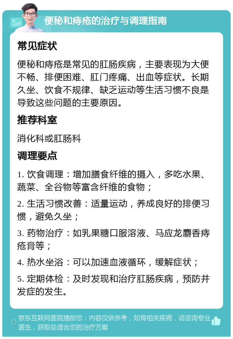 便秘和痔疮的治疗与调理指南 常见症状 便秘和痔疮是常见的肛肠疾病，主要表现为大便不畅、排便困难、肛门疼痛、出血等症状。长期久坐、饮食不规律、缺乏运动等生活习惯不良是导致这些问题的主要原因。 推荐科室 消化科或肛肠科 调理要点 1. 饮食调理：增加膳食纤维的摄入，多吃水果、蔬菜、全谷物等富含纤维的食物； 2. 生活习惯改善：适量运动，养成良好的排便习惯，避免久坐； 3. 药物治疗：如乳果糖口服溶液、马应龙麝香痔疮膏等； 4. 热水坐浴：可以加速血液循环，缓解症状； 5. 定期体检：及时发现和治疗肛肠疾病，预防并发症的发生。