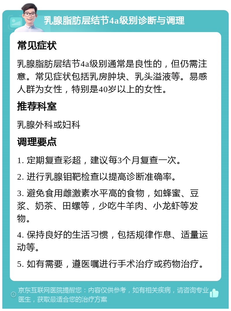 乳腺脂肪层结节4a级别诊断与调理 常见症状 乳腺脂肪层结节4a级别通常是良性的，但仍需注意。常见症状包括乳房肿块、乳头溢液等。易感人群为女性，特别是40岁以上的女性。 推荐科室 乳腺外科或妇科 调理要点 1. 定期复查彩超，建议每3个月复查一次。 2. 进行乳腺钼靶检查以提高诊断准确率。 3. 避免食用雌激素水平高的食物，如蜂蜜、豆浆、奶茶、田螺等，少吃牛羊肉、小龙虾等发物。 4. 保持良好的生活习惯，包括规律作息、适量运动等。 5. 如有需要，遵医嘱进行手术治疗或药物治疗。