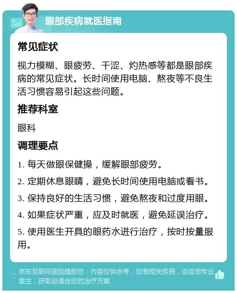 眼部疾病就医指南 常见症状 视力模糊、眼疲劳、干涩、灼热感等都是眼部疾病的常见症状。长时间使用电脑、熬夜等不良生活习惯容易引起这些问题。 推荐科室 眼科 调理要点 1. 每天做眼保健操，缓解眼部疲劳。 2. 定期休息眼睛，避免长时间使用电脑或看书。 3. 保持良好的生活习惯，避免熬夜和过度用眼。 4. 如果症状严重，应及时就医，避免延误治疗。 5. 使用医生开具的眼药水进行治疗，按时按量服用。