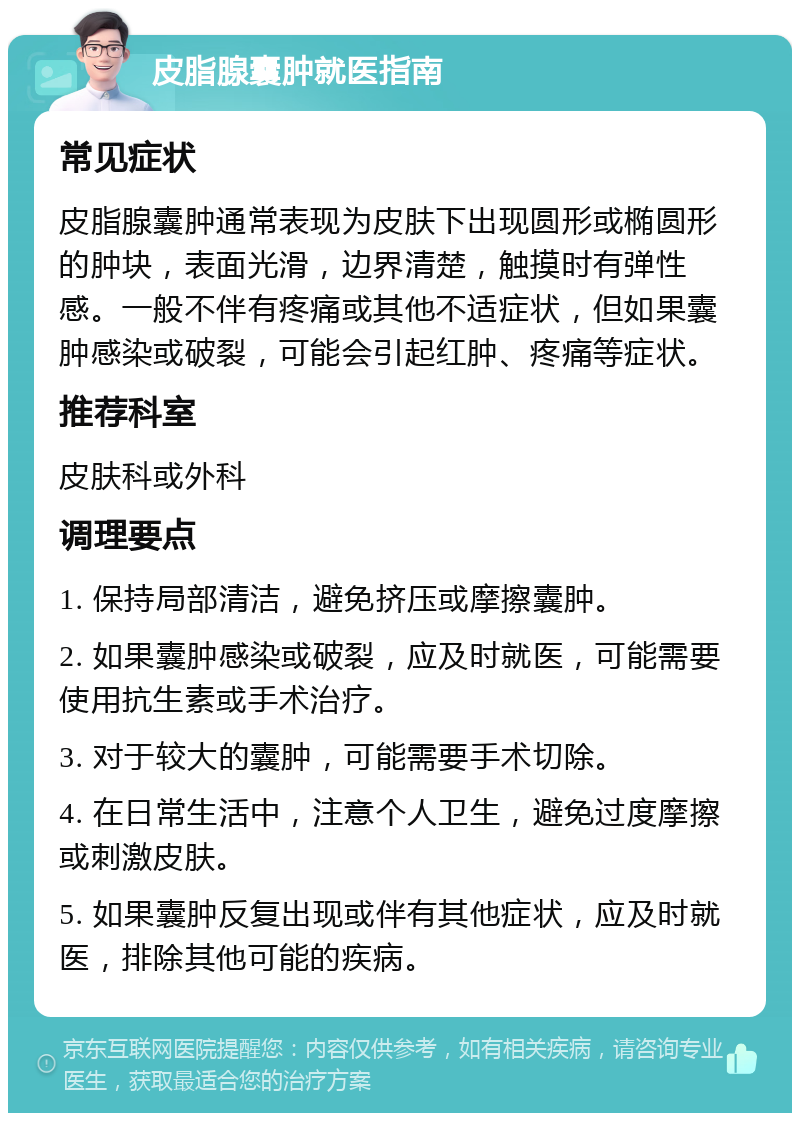 皮脂腺囊肿就医指南 常见症状 皮脂腺囊肿通常表现为皮肤下出现圆形或椭圆形的肿块，表面光滑，边界清楚，触摸时有弹性感。一般不伴有疼痛或其他不适症状，但如果囊肿感染或破裂，可能会引起红肿、疼痛等症状。 推荐科室 皮肤科或外科 调理要点 1. 保持局部清洁，避免挤压或摩擦囊肿。 2. 如果囊肿感染或破裂，应及时就医，可能需要使用抗生素或手术治疗。 3. 对于较大的囊肿，可能需要手术切除。 4. 在日常生活中，注意个人卫生，避免过度摩擦或刺激皮肤。 5. 如果囊肿反复出现或伴有其他症状，应及时就医，排除其他可能的疾病。